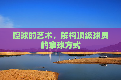 控球的艺术,解构顶级球员的拿球方式