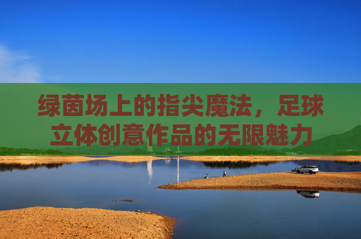 绿茵场上的指尖魔法，足球立体创意作品的无限魅力