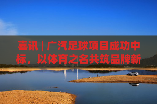 喜讯 | 广汽足球项目成功中标,以体育之名共筑品牌新高度