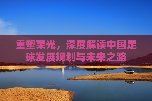 重塑荣光,深度解读中国足球发展规划与未来之路