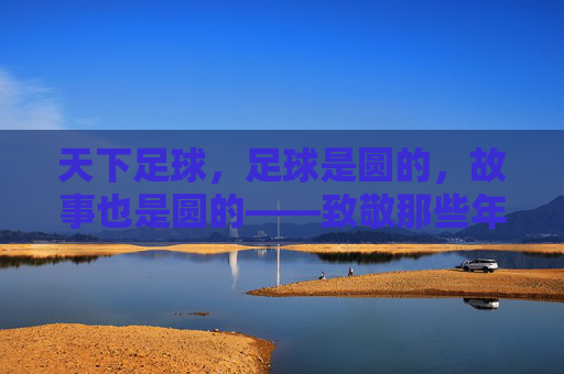 天下足球,足球是圆的,故事也是圆的——致敬那些年最感人的瞬间