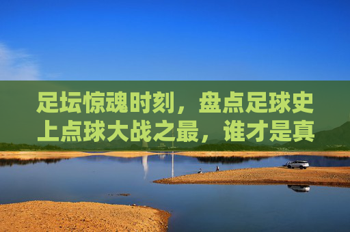 足坛惊魂时刻,盘点足球史上点球大战之最,谁才是真正的点球之王?