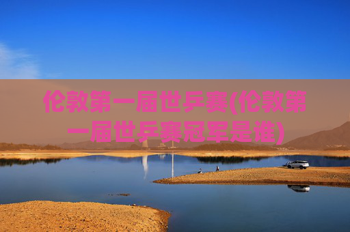 伦敦第一届世乒赛(伦敦第一届世乒赛冠军是谁)