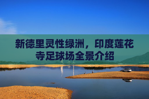 新德里灵性绿洲，印度莲花寺足球场全景介绍