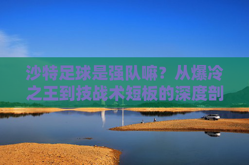 沙特足球是强队嘛?从爆冷之王到技战术短板的深度剖析