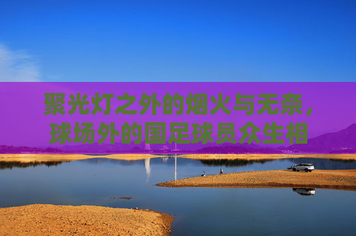 聚光灯之外的烟火与无奈,球场外的国足球员众生相
