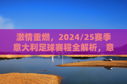 激情重燃,2024/25赛季意大利足球赛程全解析,意甲豪门对决与国家队新征程
