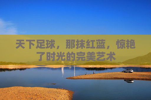 天下足球,那抹红蓝,惊艳了时光的完美艺术