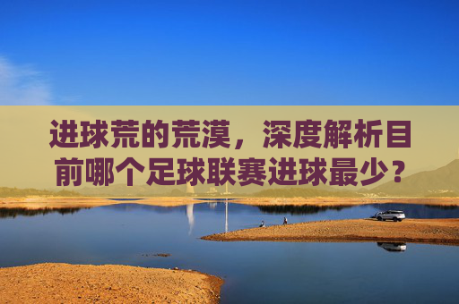 进球荒的荒漠,深度解析目前哪个足球联赛进球最少?