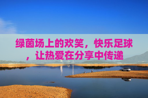 绿茵场上的欢笑,快乐足球,让热爱在分享中传递