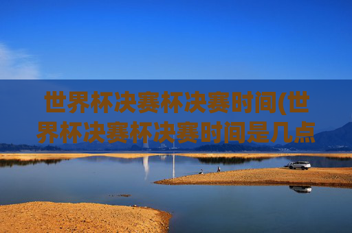 世界杯决赛杯决赛时间(世界杯决赛杯决赛时间是几点)