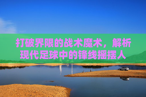 打破界限的战术魔术,解析现代足球中的锋线摇摆人