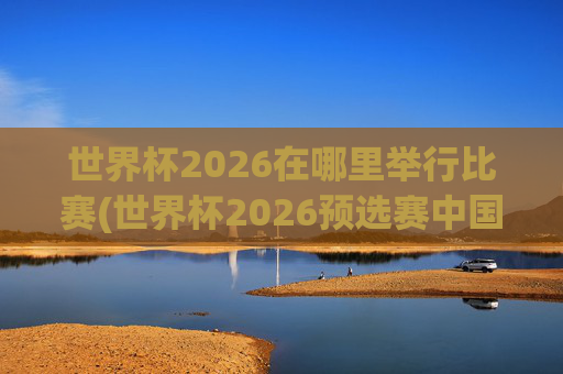 世界杯2026在哪里举行比赛(世界杯2026预选赛中国队赛程)