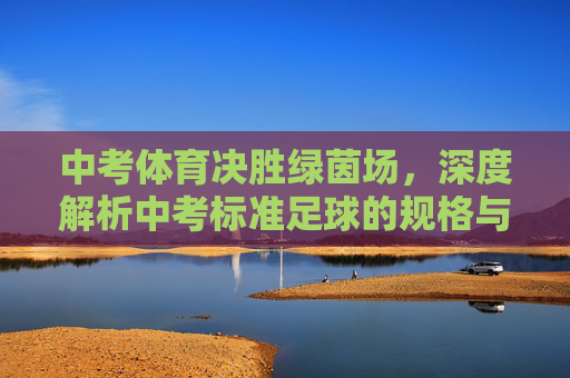 中考体育决胜绿茵场,深度解析中考标准足球的规格与实战意义