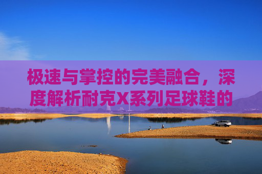 极速与掌控的完美融合，深度解析耐克X系列足球鞋的王者之道