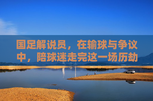 国足解说员,在输球与争议中,陪球迷走完这一场历劫