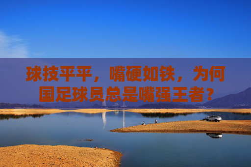 球技平平,嘴硬如铁,为何国足球员总是嘴强王者?