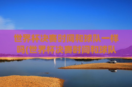 世界杯决赛时间和球队一样吗(世界杯决赛时间和球队一样吗知乎)