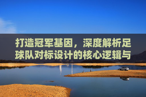 打造冠军基因,深度解析足球队对标设计的核心逻辑与实战路径