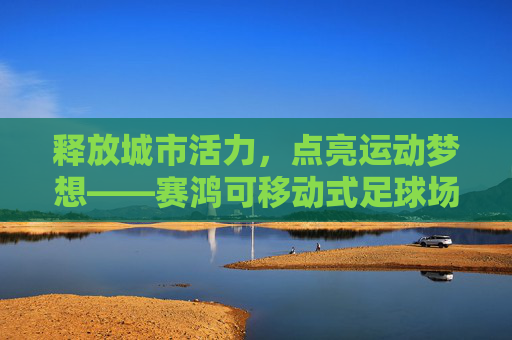 释放城市活力,点亮运动梦想——赛鸿可移动式足球场的创新实践