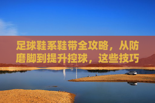 足球鞋系鞋带全攻略,从防磨脚到提升控球,这些技巧你必须知道