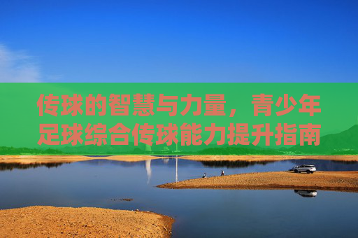 传球的智慧与力量,青少年足球综合传球能力提升指南