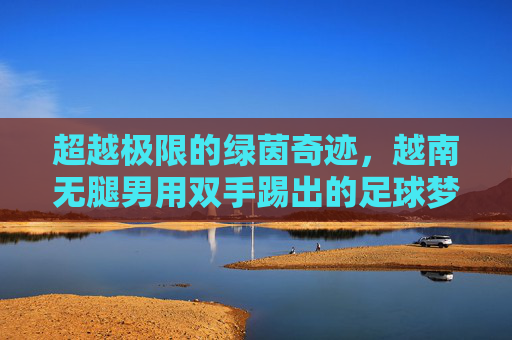 超越极限的绿茵奇迹，越南无腿男用双手踢出的足球梦