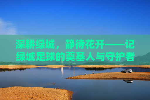深耕绿城,静待花开——记绿城足球的奠基人与守护者鲍仲良