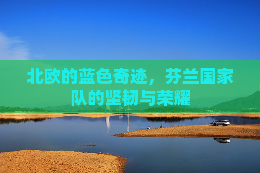 北欧的蓝色奇迹,芬兰国家队的坚韧与荣耀