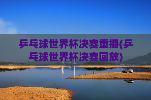 乒乓球世界杯决赛重播(乒乓球世界杯决赛回放)