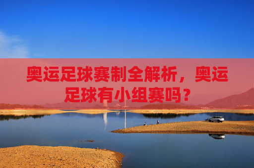 奥运足球赛制全解析,奥运足球有小组赛吗?