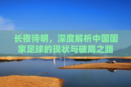 长夜待明,深度解析中国国家足球的现状与破局之路
