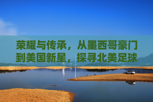 荣耀与传承,从墨西哥豪门到美国新星,探寻北美足球先生的演变之路