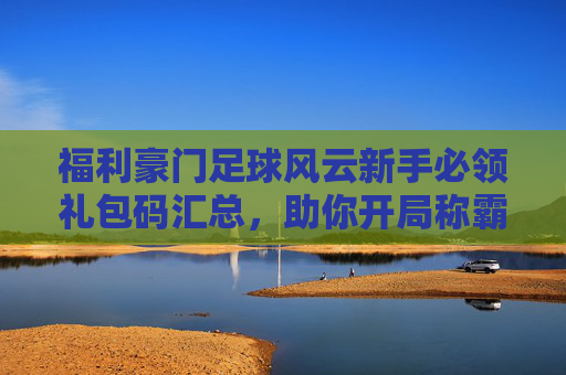 福利豪门足球风云新手必领礼包码汇总，助你开局称霸绿茵场！