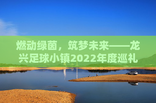 燃动绿茵,筑梦未来——龙兴足球小镇2022年度巡礼