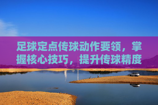 足球定点传球动作要领,掌握核心技巧,提升传球精度