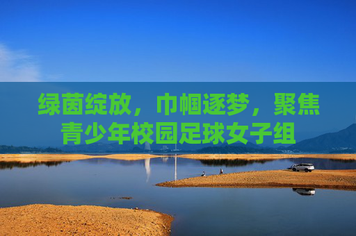 绿茵绽放,巾帼逐梦,聚焦青少年校园足球女子组