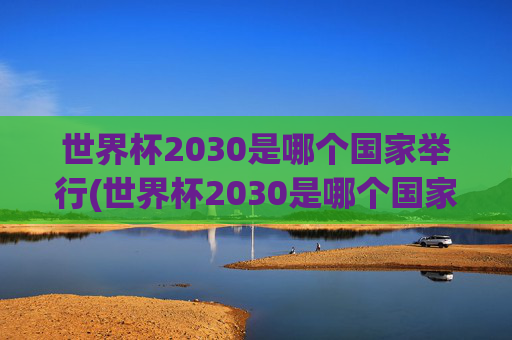 世界杯2030是哪个国家举行(世界杯2030是哪个国家举行的)