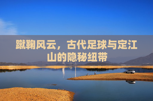 蹴鞠风云,古代足球与定江山的隐秘纽带