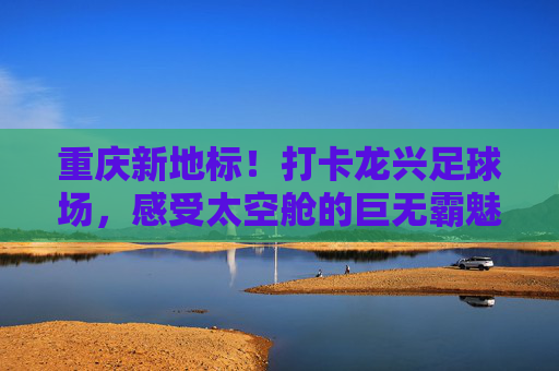 重庆新地标！打卡龙兴足球场，感受太空舱的巨无霸魅力