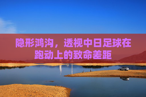 隐形鸿沟，透视中日足球在跑动上的致命差距