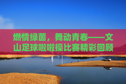 燃情绿茵,舞动青春——文山足球啦啦操比赛精彩回顾