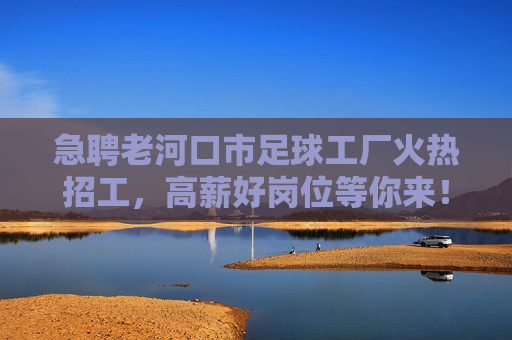 急聘老河口市足球工厂火热招工，高薪好岗位等你来！