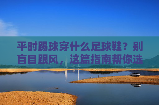 平时踢球穿什么足球鞋?别盲目跟风,这篇指南帮你选对装备