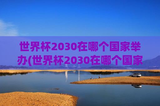 世界杯2030在哪个国家举办(世界杯2030在哪个国家举办的)