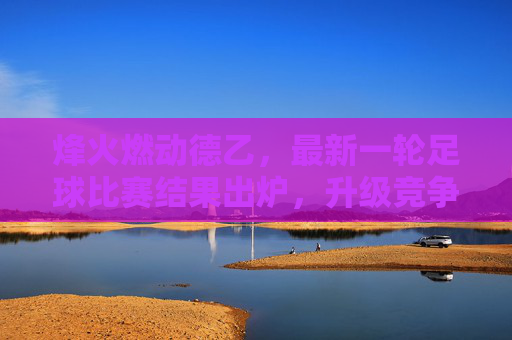 烽火燃动德乙,最新一轮足球比赛结果出炉,升级竞争白热化