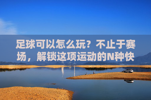 足球可以怎么玩?不止于赛场,解锁这项运动的N种快乐