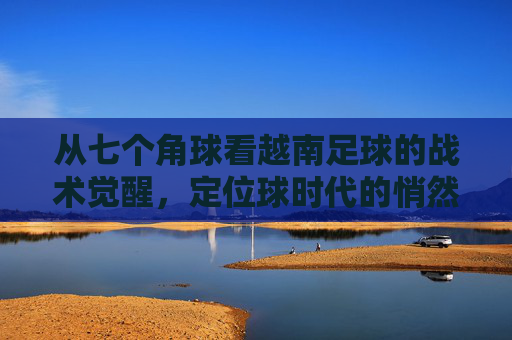 从七个角球看越南足球的战术觉醒,定位球时代的悄然来临