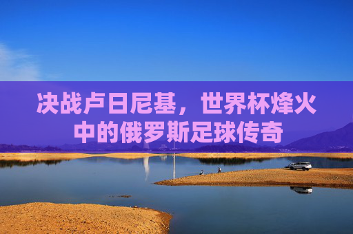 决战卢日尼基,世界杯烽火中的俄罗斯足球传奇
