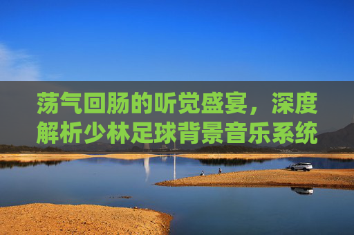 荡气回肠的听觉盛宴,深度解析少林足球背景音乐系统的热血与感动